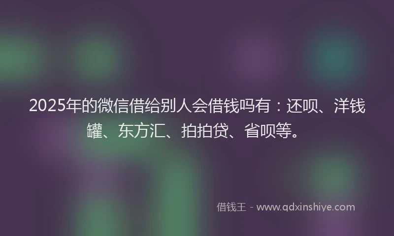 2025年的微信借给别人会借钱吗有：还呗、洋钱罐、东方汇、拍拍贷、省呗等。