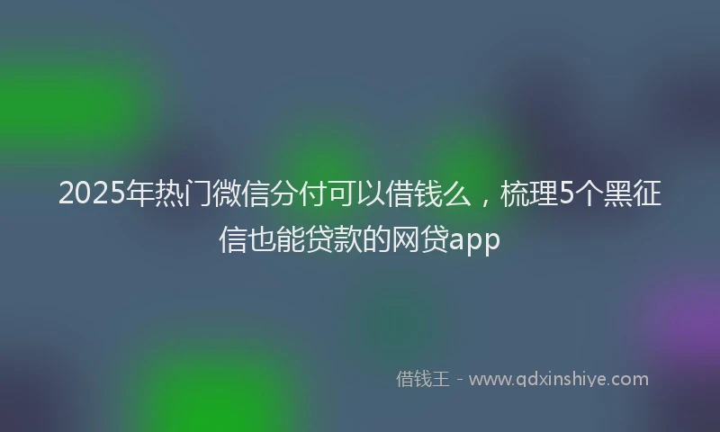 2025年热门微信分付可以借钱么，梳理5个黑征信也能贷款的网贷app