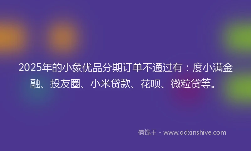 2025年的小象优品分期订单不通过有：度小满金融、投友圈、小米贷款、花呗、微粒贷等。