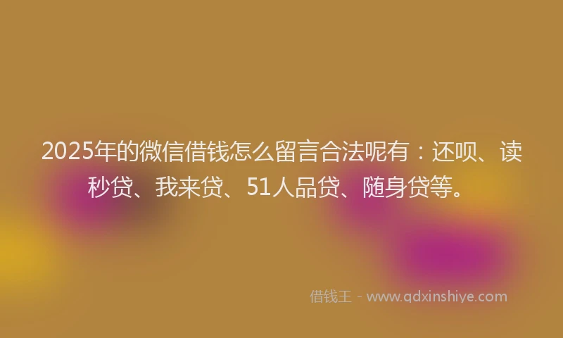 2025年的微信借钱怎么留言合法呢有：还呗、读秒贷、我来贷、51人品贷、随身贷等。