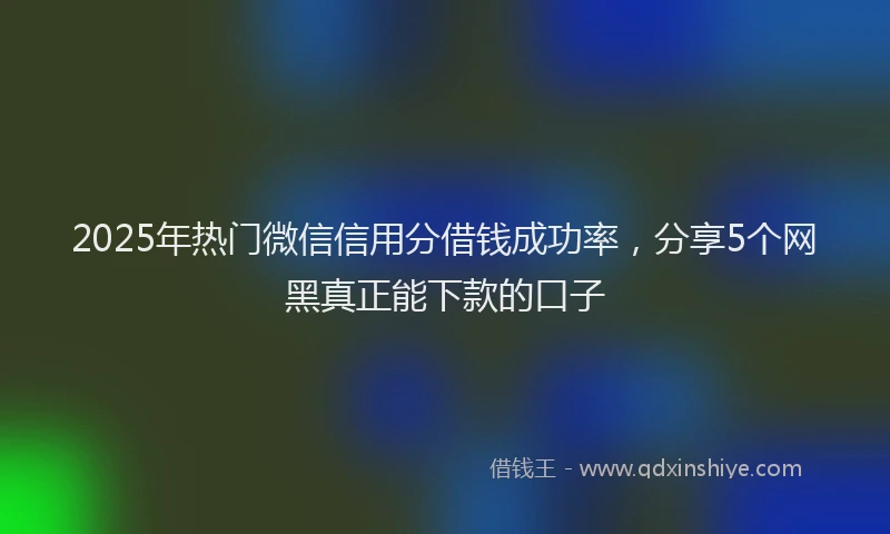 2025年热门微信信用分借钱成功率，分享5个网黑真正能下款的口子