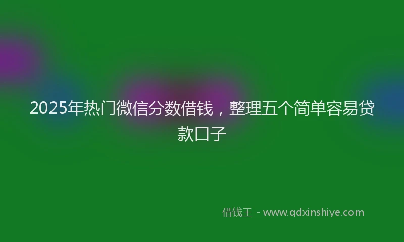 2025年热门微信分数借钱，整理五个简单容易贷款口子