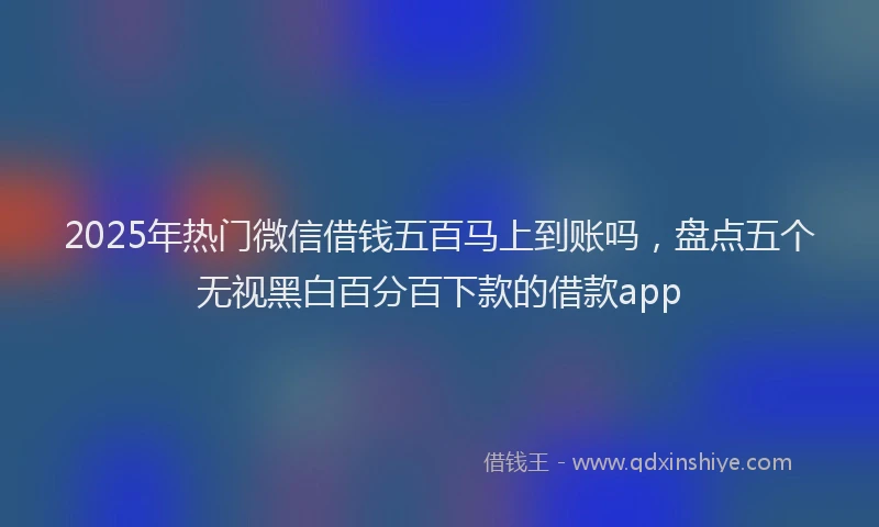 2025年热门微信借钱五百马上到账吗，盘点五个无视黑白百分百下款的借款app