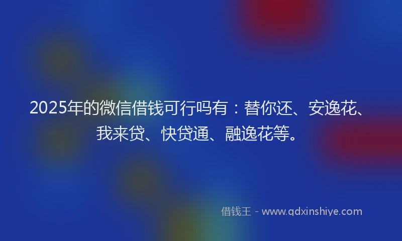 2025年的微信借钱可行吗有：替你还、安逸花、我来贷、快贷通、融逸花等。