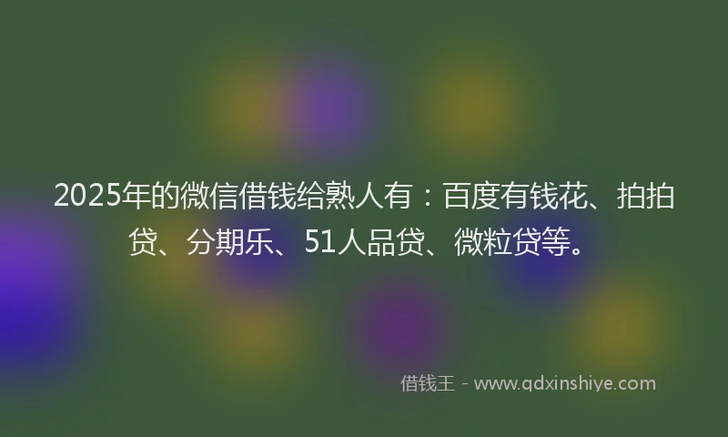 2025年的微信借钱给熟人有：百度有钱花、拍拍贷、分期乐、51人品贷、微粒贷等。