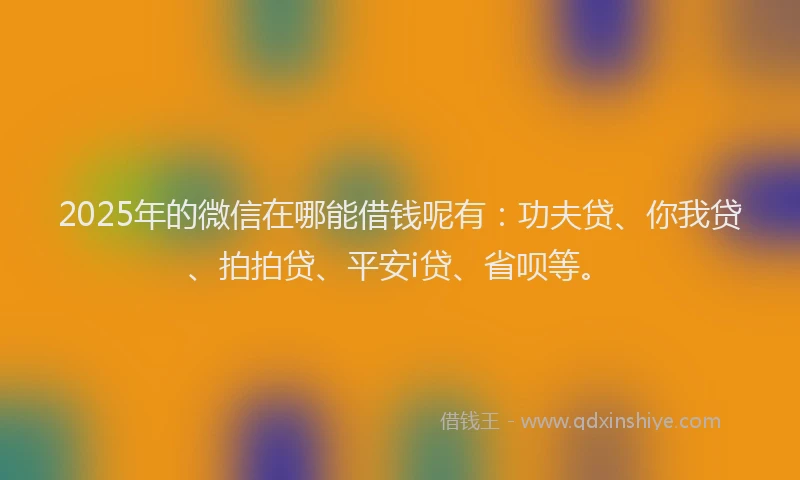 2025年的微信在哪能借钱呢有：功夫贷、你我贷、拍拍贷、平安i贷、省呗等。