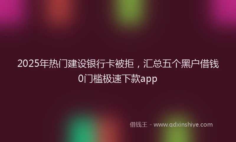 2025年热门建设银行卡被拒，汇总五个黑户借钱0门槛极速下款app