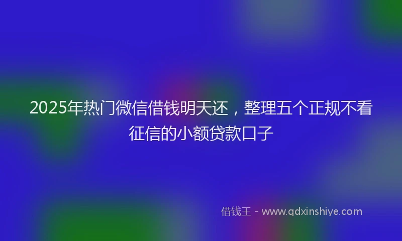 2025年热门微信借钱明天还，整理五个正规不看征信的小额贷款口子