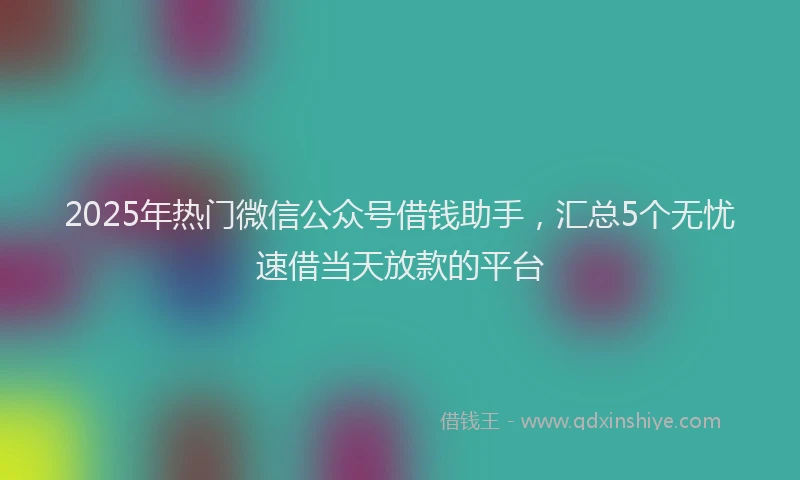 2025年热门微信公众号借钱助手，汇总5个无忧速借当天放款的平台