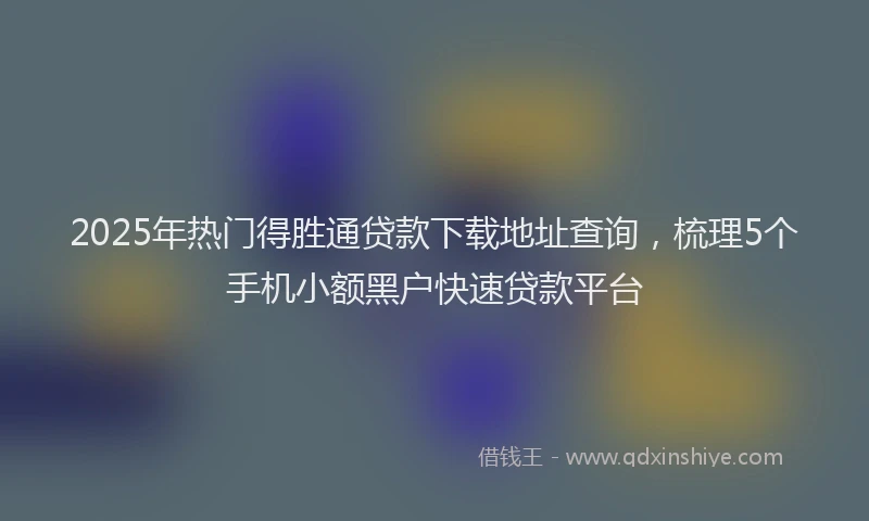 2025年热门得胜通贷款下载地址查询，梳理5个手机小额黑户快速贷款平台