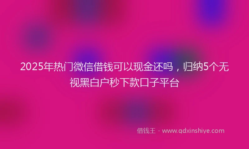 2025年热门微信借钱可以现金还吗，归纳5个无视黑白户秒下款口子平台