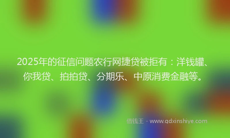 2025年的征信问题农行网捷贷被拒有：洋钱罐、你我贷、拍拍贷、分期乐、中原消费金融等。