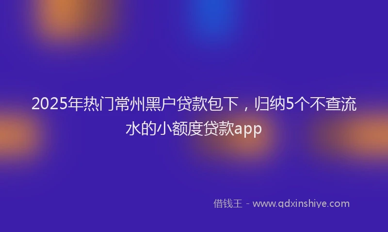 2025年热门常州黑户贷款包下，归纳5个不查流水的小额度贷款app