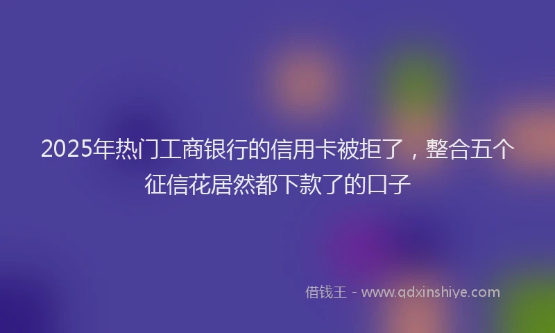 2025年热门工商银行的信用卡被拒了，整合五个征信花居然都下款了的口子