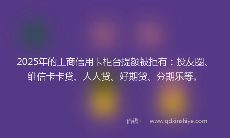2025年的工商信用卡柜台提额被拒有：投友圈、维信卡卡贷、人人贷、好期贷、分期乐等。