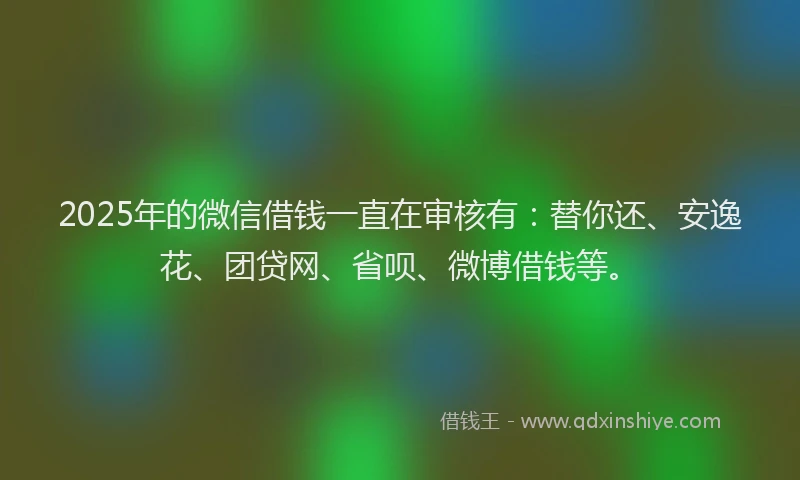 2025年的微信借钱一直在审核有：替你还、安逸花、团贷网、省呗、微博借钱等。