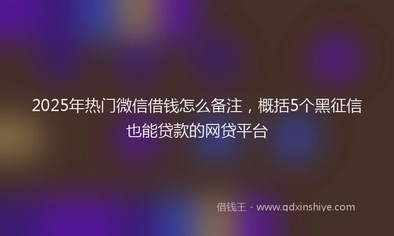 2025年热门微信借钱怎么备注，概括5个黑征信也能贷款的网贷平台