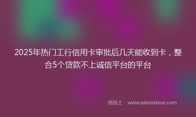 2025年热门工行信用卡审批后几天能收到卡，整合5个贷款不上诚信平台的平台