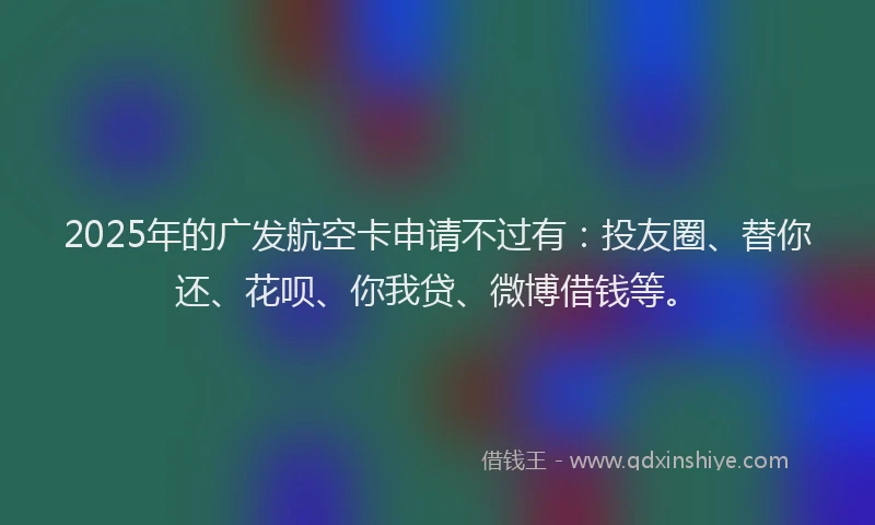 2025年的广发航空卡申请不过有：投友圈、替你还、花呗、你我贷、微博借钱等。