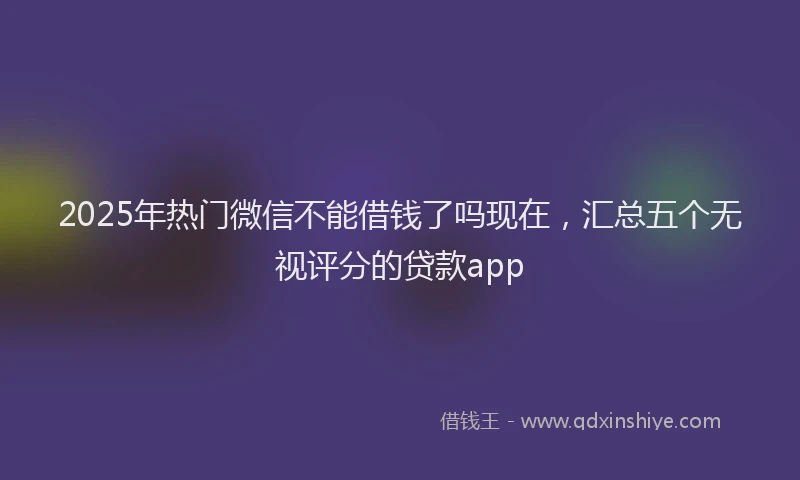 2025年热门微信不能借钱了吗现在，汇总五个无视评分的贷款app