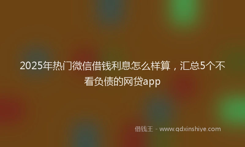 2025年热门微信借钱利息怎么样算，汇总5个不看负债的网贷app
