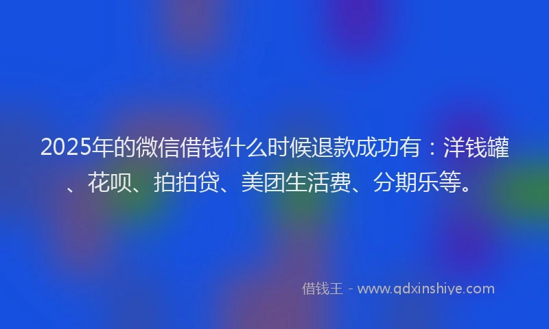 2025年的微信借钱什么时候退款成功有：洋钱罐、花呗、拍拍贷、美团生活费、分期乐等。