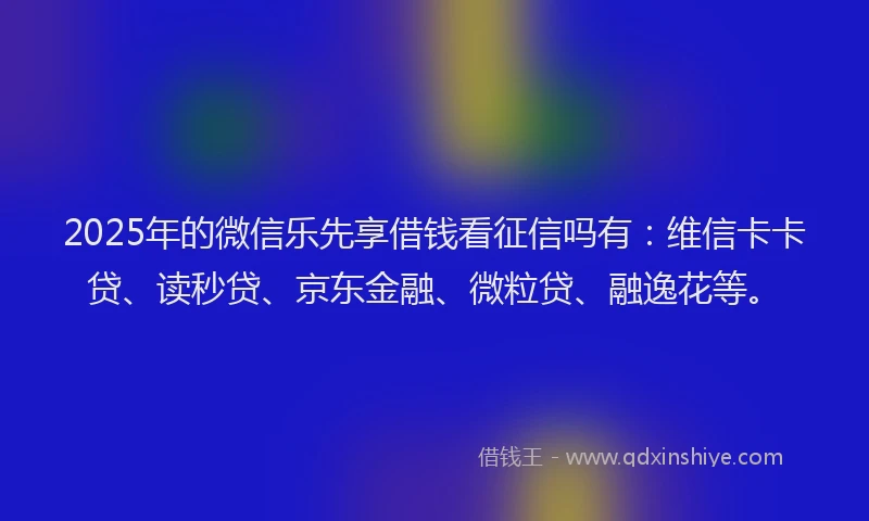 2025年的微信乐先享借钱看征信吗有：维信卡卡贷、读秒贷、京东金融、微粒贷、融逸花等。