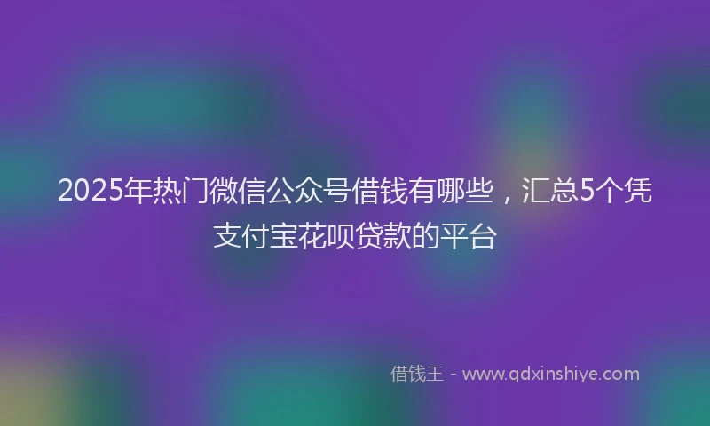 2025年热门微信公众号借钱有哪些，汇总5个凭支付宝花呗贷款的平台