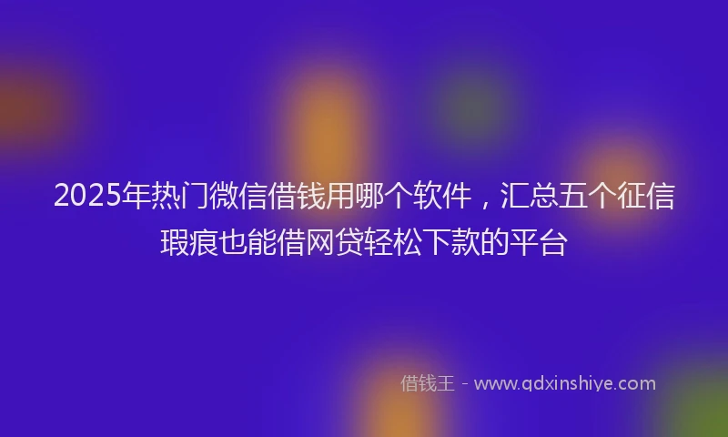 2025年热门微信借钱用哪个软件，汇总五个征信瑕疵也能借网贷轻松下款的平台