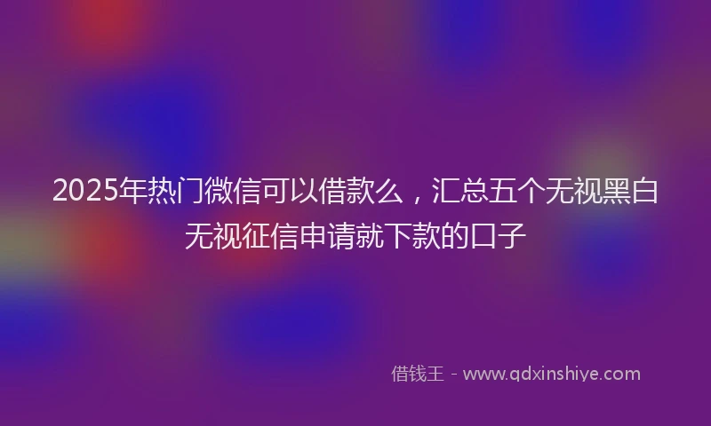2025年热门微信可以借款么，汇总五个无视黑白无视征信申请就下款的口子
