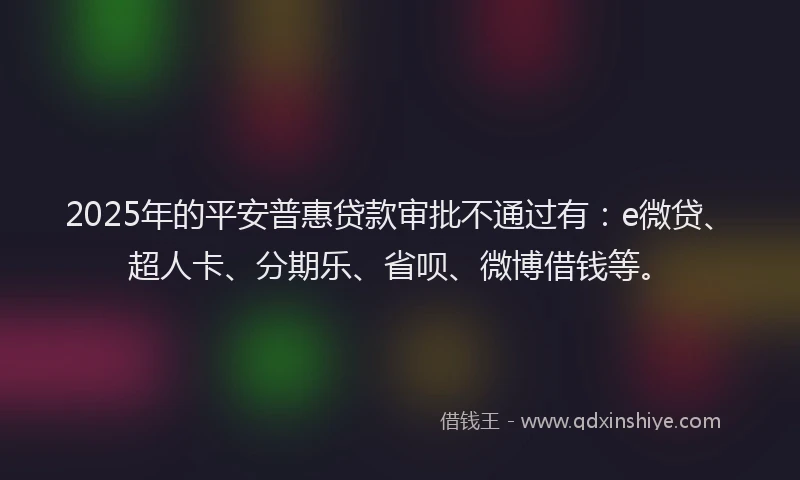 2025年的平安普惠贷款审批不通过有：e微贷、超人卡、分期乐、省呗、微博借钱等。