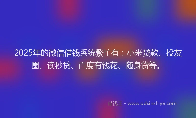 2025年的微信借钱系统繁忙有：小米贷款、投友圈、读秒贷、百度有钱花、随身贷等。