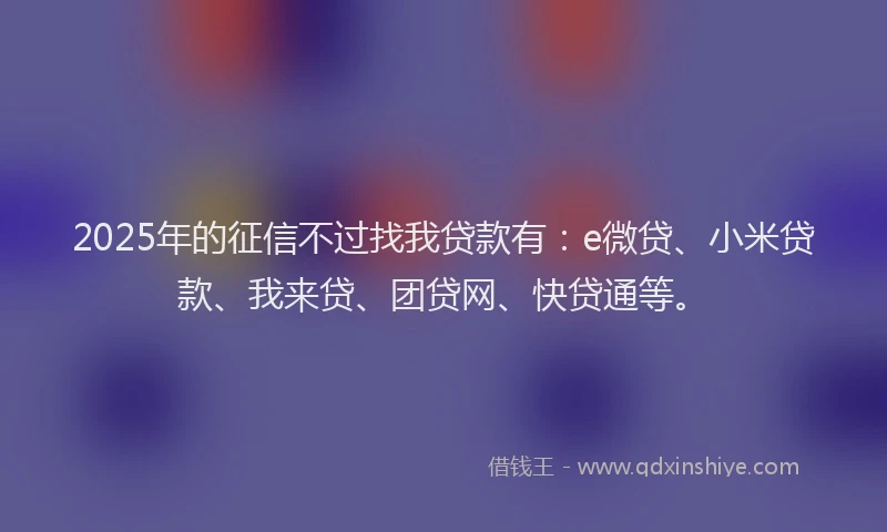 2025年的征信不过找我贷款有：e微贷、小米贷款、我来贷、团贷网、快贷通等。