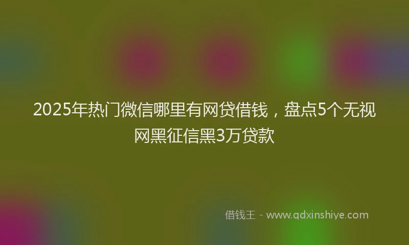 2025年热门微信哪里有网贷借钱，盘点5个无视网黑征信黑3万贷款