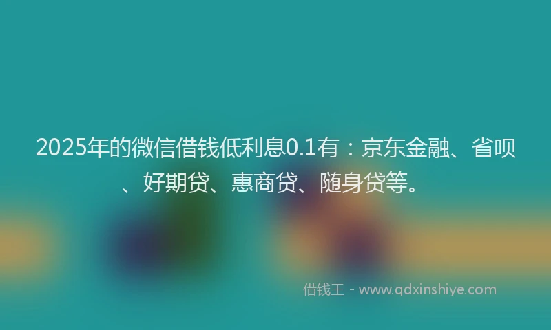 2025年的微信借钱低利息0.1有：京东金融、省呗、好期贷、惠商贷、随身贷等。