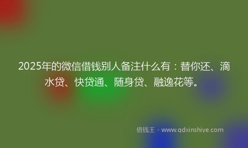 2025年的微信借钱别人备注什么有：替你还、滴水贷、快贷通、随身贷、融逸花等。