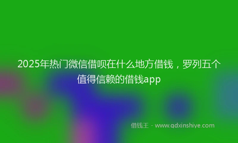 2025年热门微信借呗在什么地方借钱，罗列五个值得信赖的借钱app