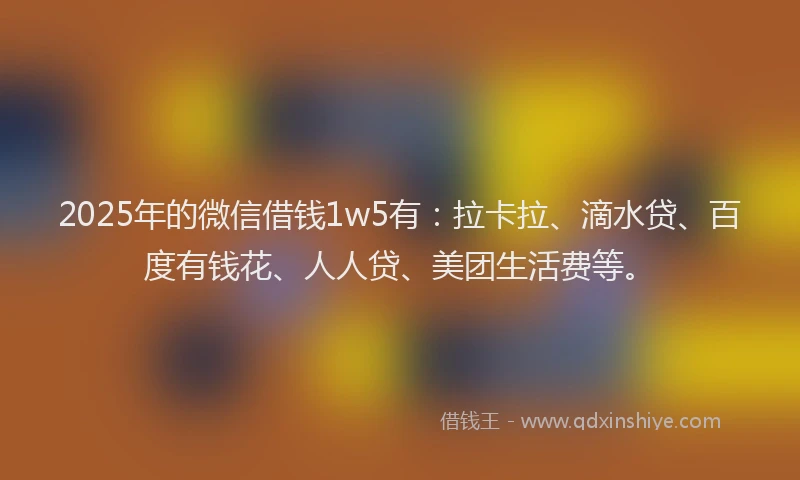 2025年的微信借钱1w5有：拉卡拉、滴水贷、百度有钱花、人人贷、美团生活费等。