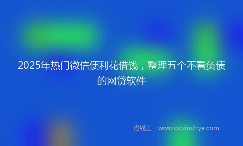 2025年热门微信便利花借钱，整理五个不看负债的网贷软件