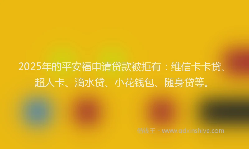 2025年的平安福申请贷款被拒有：维信卡卡贷、超人卡、滴水贷、小花钱包、随身贷等。