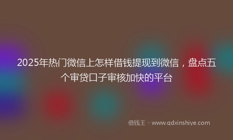 2025年热门微信上怎样借钱提现到微信，盘点五个审贷口子审核加快的平台