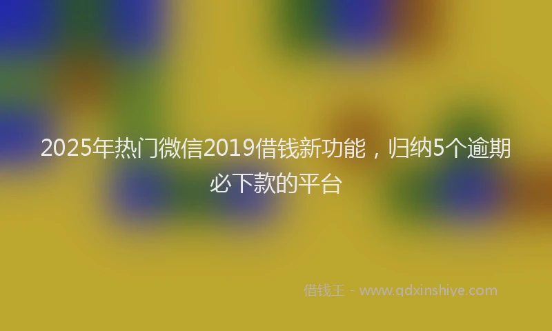 2025年热门微信2019借钱新功能，归纳5个逾期必下款的平台
