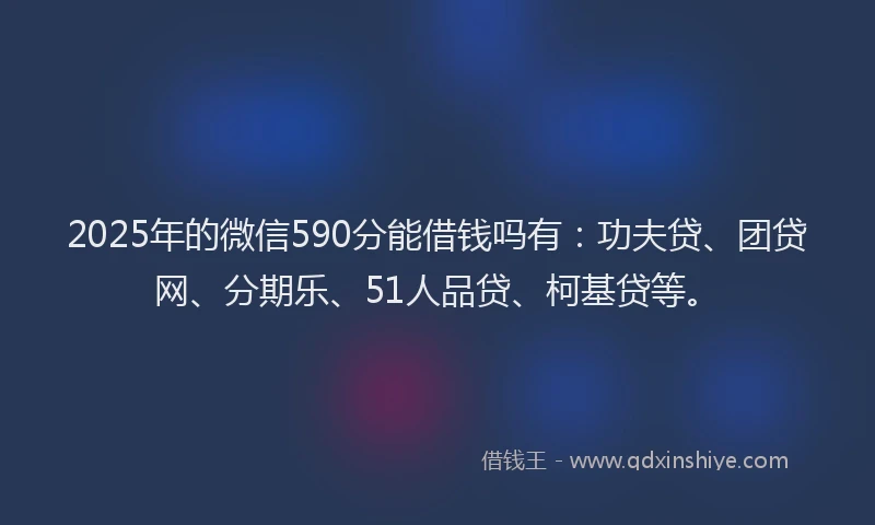 2025年的微信590分能借钱吗有：功夫贷、团贷网、分期乐、51人品贷、柯基贷等。