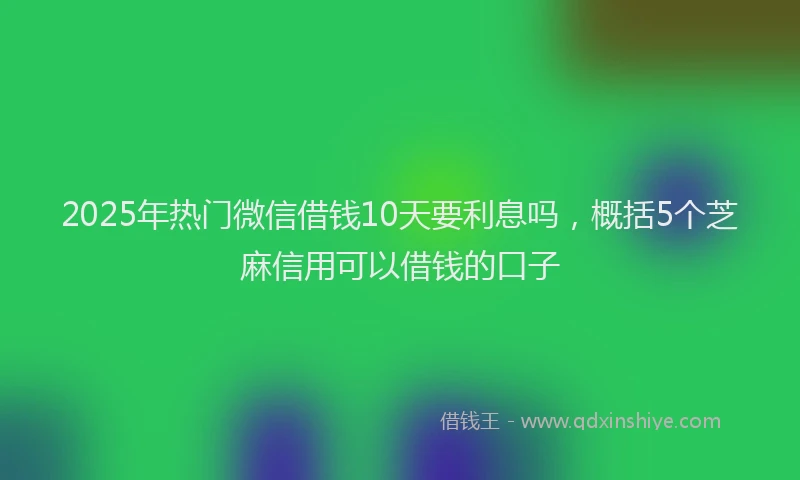 2025年热门微信借钱10天要利息吗，概括5个芝麻信用可以借钱的口子