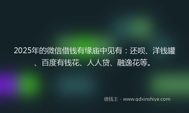 2025年的微信借钱有缘庙中见有：还呗、洋钱罐、百度有钱花、人人贷、融逸花等。