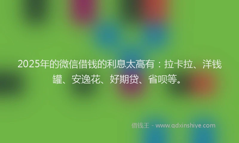2025年的微信借钱的利息太高有：拉卡拉、洋钱罐、安逸花、好期贷、省呗等。