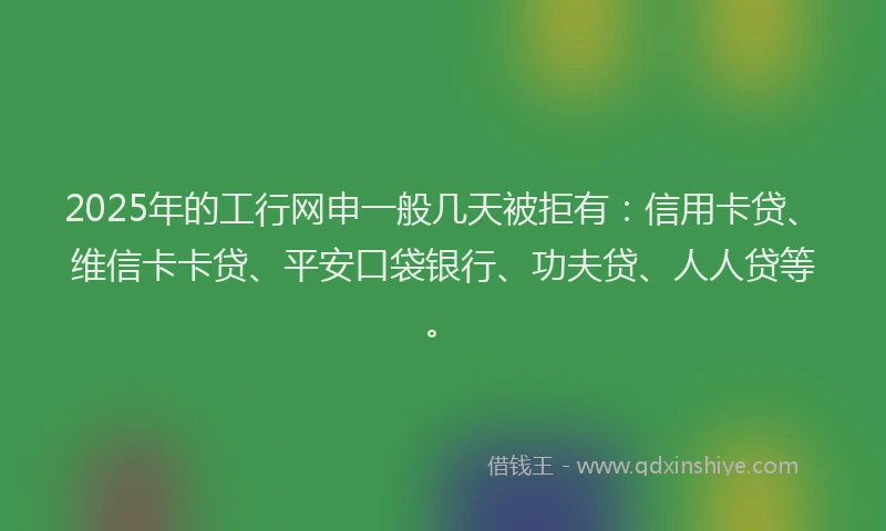 2025年的工行网申一般几天被拒有：信用卡贷、维信卡卡贷、平安口袋银行、功夫贷、人人贷等。