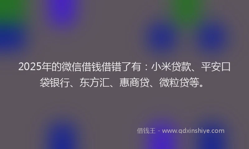 2025年的微信借钱借错了有：小米贷款、平安口袋银行、东方汇、惠商贷、微粒贷等。