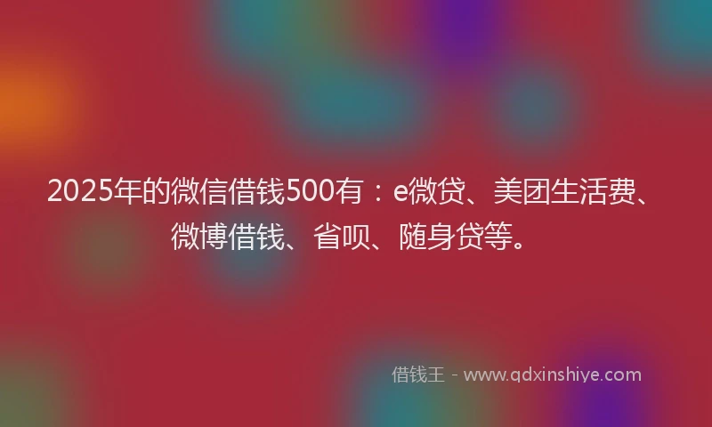 2025年的微信借钱500有：e微贷、美团生活费、微博借钱、省呗、随身贷等。
