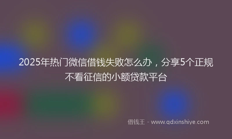 2025年热门微信借钱失败怎么办，分享5个正规不看征信的小额贷款平台